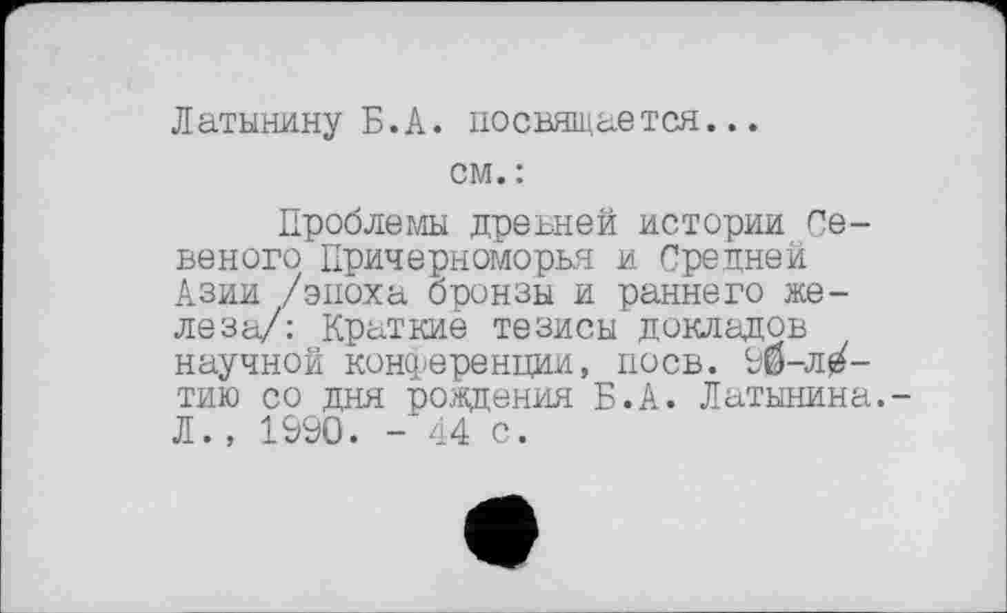 ﻿Латынину Б.А. посвящается...
см. :
Проблемы древней истории Се-веного Причерноморья и Средней Азии /эпоха бронзы и раннего железа/: Краткие тезисы докладов научной конференции, поев. 90-л^-тию со дня рождения Б.А. Латынина.-Л., 1990. - 44 с.